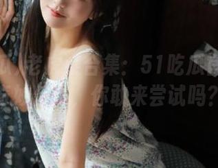老虎菜合集：51吃瓜官网里的奇妙传说，你敢来尝试吗？