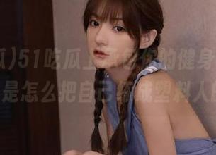 51吃瓜上承包你的健身导航，00后是怎么把自己练成塑料人的？