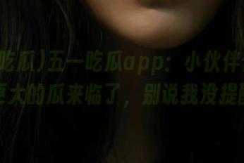 五一吃瓜app：小伙伴们，看！更大的瓜来临了，别说我没提醒！