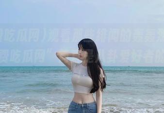 观看那些绯闻的轰轰烈烈，“免费吃瓜网”简直是八卦爱好者的福音！