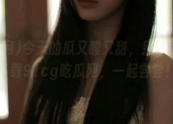 今天的瓜又酸又甜，别等了，快下载91cg吃瓜网，一起尝尝！