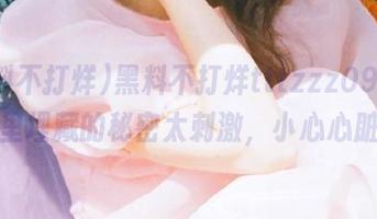 黑料不打烊tttzzz09，网页里埋藏的秘密太刺激，小心心脏！