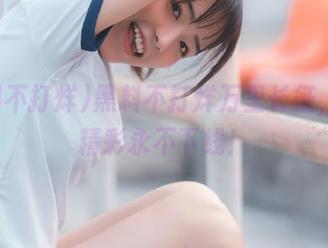 黑料不打烊万里长征，首页精彩永不下线！